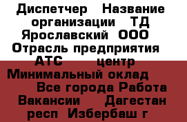 Диспетчер › Название организации ­ ТД Ярославский, ООО › Отрасль предприятия ­ АТС, call-центр › Минимальный оклад ­ 22 000 - Все города Работа » Вакансии   . Дагестан респ.,Избербаш г.